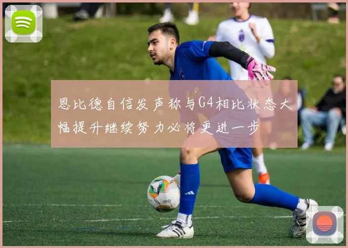 恩比德自信发声称与G4相比状态大幅提升继续努力必将更进一步