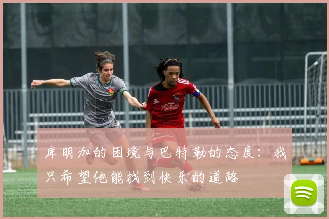 库明加的困境与巴特勒的态度：我只希望他能找到快乐的道路