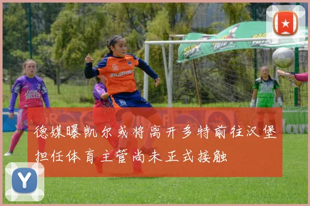 德媒曝凯尔或将离开多特前往汉堡担任体育主管尚未正式接触