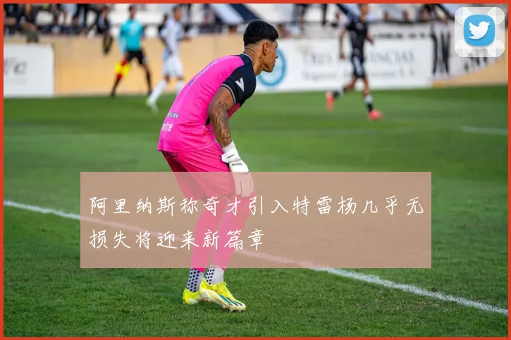 阿里纳斯称奇才引入特雷杨几乎无损失将迎来新篇章