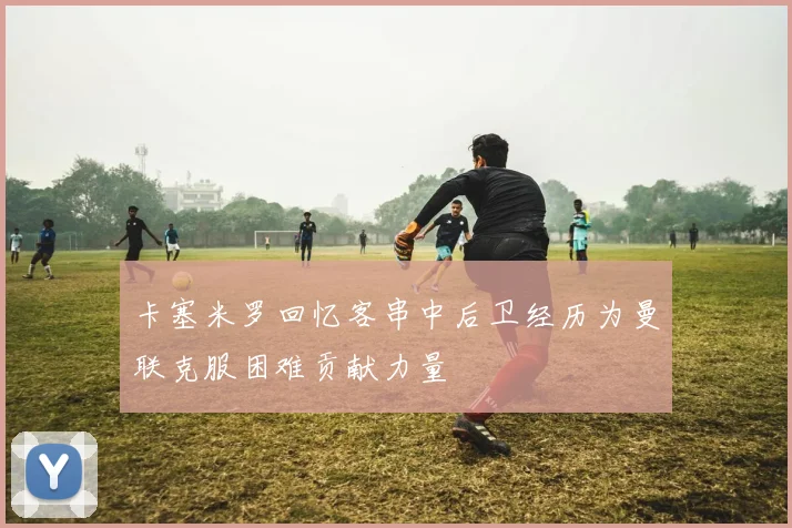 卡塞米罗回忆客串中后卫经历为曼联克服困难贡献力量