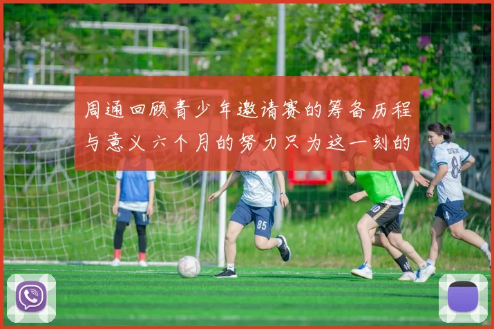 周通回顾青少年邀请赛的筹备历程与意义六个月的努力只为这一刻的精彩