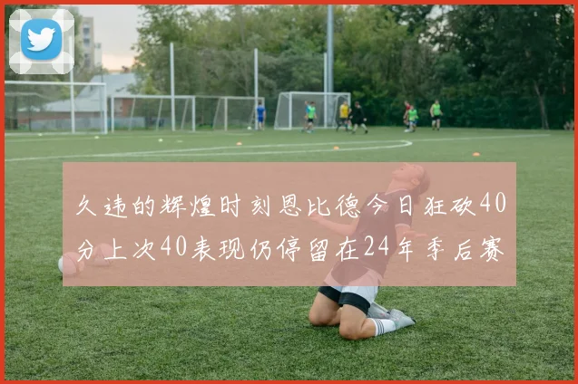 久违的辉煌时刻恩比德今日狂砍40分上次40表现仍停留在24年季后赛