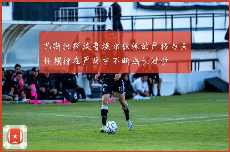 巴斯托斯谈普埃尔教练的严格与关怀期待在严厉中不断成长进步