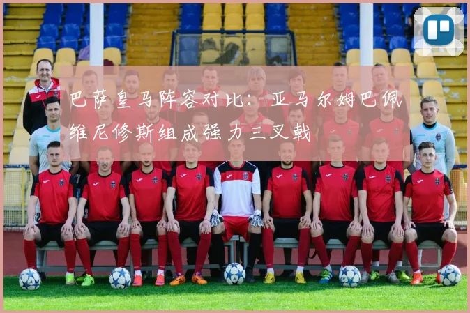 巴萨皇马阵容对比：亚马尔姆巴佩维尼修斯组成强力三叉戟