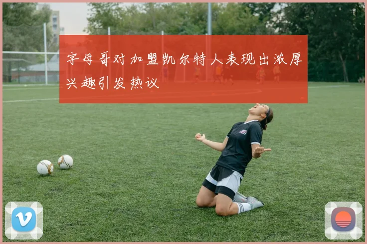 字母哥对加盟凯尔特人表现出浓厚兴趣引发热议