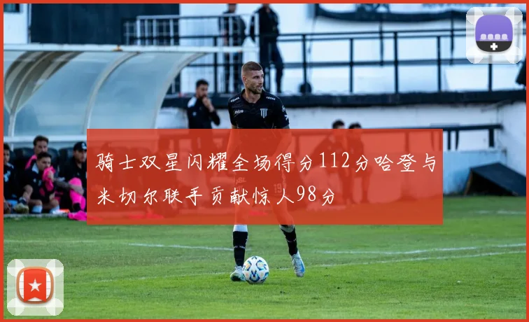 骑士双星闪耀全场得分112分哈登与米切尔联手贡献惊人98分