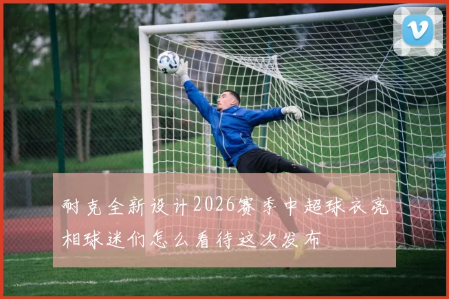 耐克全新设计2026赛季中超球衣亮相球迷们怎么看待这次发布