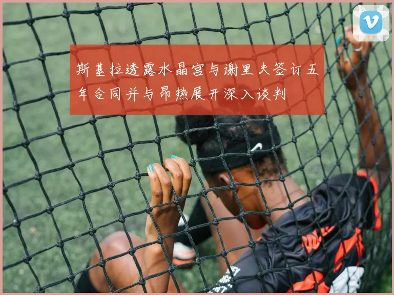 斯基拉透露水晶宫与谢里夫签订五年合同并与昂热展开深入谈判