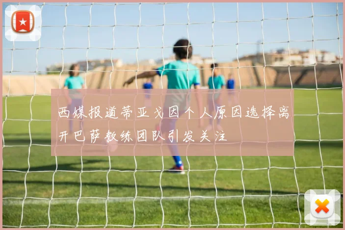 西媒报道蒂亚戈因个人原因选择离开巴萨教练团队引发关注