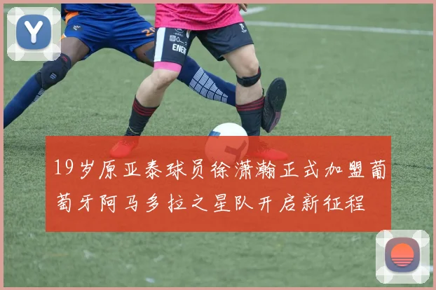 19岁原亚泰球员徐潇瀚正式加盟葡萄牙阿马多拉之星队开启新征程